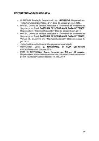 74
REFERÊENCIAS/BIBLIOGRAFIA
 CLAUDINO, Fundação Educacional Lica. HISTÓRICO. Disponível em:
<http://www.felc.org.br/?page_id=7> Data de acesso: 24, dez. 2013.
 BRASIL, Centro de Estudos, Resposta e Tratamento de Incidentes de
Segurança no Brasil. CARTILHA DE SEGURANÇA PARA INTERNET.
Disponível em: <http://cartilha.cert.br/> Data de acesso: 9, jan. 2014.
 BRASIL, Centro de Estudos, Resposta e Tratamento de Incidentes de
Segurança no Brasil. CARTILHA DE SEGURANÇA PARA INTERNET.
Versão 4.0. Disponível em: <http://cartilha.cert.br/> Data de acesso: 9,
jan. 2014.
 <http://cartilha.cert.br/livro/cartilha-seguranca-internet.pdf>
 MORIMOTO, Carlos E. HARDWARE, O GUIA DEFINITIVO
II.GDHSPress e Sul Editores. 2010
 [SITE 1] TUTOMANIA. Como formatar um PC em 10 passos.
Disponível em: <http://www.tutomania.com.br/tutorial/como-formatar-um-
pc-em-10-passos> Data de acesso: 10, Mar. 2014
 
