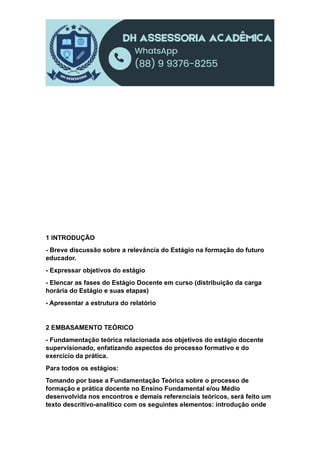 1 INTRODUÇÃO
- Breve discussão sobre a relevância do Estágio na formação do futuro
educador.
- Expressar objetivos do estágio
- Elencar as fases do Estágio Docente em curso (distribuição da carga
horária do Estágio e suas etapas)
- Apresentar a estrutura do relatório
2 EMBASAMENTO TEÓRICO
- Fundamentação teórica relacionada aos objetivos do estágio docente
supervisionado, enfatizando aspectos do processo formativo e do
exercício da prática.
Para todos os estágios:
Tomando por base a Fundamentação Teórica sobre o processo de
formação e prática docente no Ensino Fundamental e/ou Médio
desenvolvida nos encontros e demais referenciais teóricos, será feito um
texto descritivo-analítico com os seguintes elementos: introdução onde
 