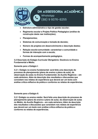  Estrutura administrativa e tipo de gestão escolar;
 Regimento escolar e Projeto Político Pedagógico (análise da
construção deste nas instituições);
 Planejamentos;
 Sistemas de comunicação e tomada de decisão;
 Número de projetos em desenvolvimento e descrição destes;
 Relação escola-comunidade: caracterizar a comunidade e
formas de interação com a escola;
 Formas de acompanhamento pedagógico.
3.2 Descrição do Estágio Curricular Obrigatório: Docência no Ensino
Fundamental e Médio.
Somente para o Estágio I:
3.2.1. Estágio no ensino fundamental: será feita uma descrição do
processo de planejamento (plano de ensino e plano de aula); da
observação de aulas no Ensino Fundamental; do Auxílio Regência – em
cada série/ano. Além da descrição dos resultados e discussões que
consistem nos relatos de experiência que deverá ser um texto com
análise crítico-reflexiva da prática e conforme os relatos de experiências.
Somente para o Estágio II:
3.2.1 Estágio no ensino médio: Será feita uma descrição do processo de
planejamento (plano de ensino e plano de aula); da observação de aulas
no Médio; do Auxílio Regência – em cada série/ano; Além da descrição
dos resultados e discussões que consistem nos relatos de experiência
que deverá ser um texto com análise crítico-reflexiva da prática e
conforme os relatos de experiências.
 