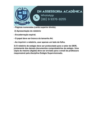 - Páginas numeradas (canto superior direito).
2) Apresentação do relatório
- Encadernação espiral;
- O papel deve ser branco do tamanho A4;
- Ao imprimir o relatório, usar apenas um lado da folha.
3) O relatório de estágio deve ser protocolado para o setor do DERI,
juntamente dos demais documentos comprobatórios de estágio. Uma
cópia do mesmo (digital) deve ser enviado para o email da professora
responsável pela disciplina Estágio Supervisionado.
 