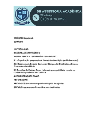 EPÍGRAFE (opcional)
SUMÁRIO
1 INTRODUÇÃO
2 EMBASAMENTO TEÓRICO
3 RESULTADOS E DISCUSSÕES DO ESTÁGIO
3.1. Organização, preparação e descrição do estágio (perfil da escola)
3.2. Descrição do Estágio Curricular Obrigatório: Docência no Ensino
Fundamental ou Médio.
3.3 Desafios do Estágio Supervisionado em modalidade remota no
contexto da pandemia da Covid-19.
4 CONSIDERAÇÕES FINAIS
REFERÊNCIAS
APÊNDICES (documentos produzidos pelo estagiário)
ANEXOS (documentos fornecidos pela instituição)
 