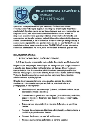 apresenta uma problemática: por exemplo, Quais os desafios e
contribuições do Estágio Supervisionado para a formação docente na
atualidade? Consiste numa pergunta norteadora que será respondida ao
longo do texto; terá o desenvolvimento onde descreverá sobre as
respostas (argumentos) que respondem à problemática levantada, tais
argumentos serão referendados pelas bibliografias disponibilizadas e/ou
outras concernentes, e de acordo com o interesse do (a) estagiário (a); e
na conclusão apresenta-se o posicionamento do (a) escritor (a) frente ao
que foi descrito e suas considerações. OBSERVAÇÃO: estes elementos
não serão destacados no texto, será identificado à medida que for lido.
BIBLIOGRAFIA BÁSICA:
3 RESULTADOS E DISCUSSÕES DO ESTÁGIO
3.1 Organização, preparação e descrição do estágio (perfil da escola)
Organização, Preparação e Descrição do Estágio no que tange ao acesso
à escola, aos documentos institucionais e ao Estágio Observacional:
conhecimento dos documentos administrativos pedagógicos (Projeto
Político Pedagógico, planos de ensino, horários das aulas, dentre outros);
Vivência da rotina escolar considerando a estrutura física, técnico-
administrativas e pedagógicas.
O texto deverá apresentar uma visão geral do campo de estágio,
analisando criticamente os aspectos físicos, administrativos e
pedagógicos. Contemplando:
 Identificação da escola campo (situar a cidade de Timon, dados
socioeconômicos e sociais);
 Características gerais das instalações (acessibilidade, fachadas,
espaços internos, descrição das dependências, conservação,
limpeza, etc);
 Organograma administrativo: número de funções e objetivos
destas;
 Número de professores, técnicos-administrativos (por setor) e a
qualificação profissional destes;
 Número de alunos, cursos/ séries/ turmas;
 Matrizes curriculares; calendário e horário escolar;
 
