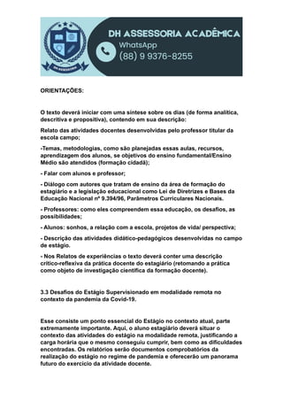 ORIENTAÇÕES:
O texto deverá iniciar com uma síntese sobre os dias (de forma analítica,
descritiva e propositiva), contendo em sua descrição:
Relato das atividades docentes desenvolvidas pelo professor titular da
escola campo;
-Temas, metodologias, como são planejadas essas aulas, recursos,
aprendizagem dos alunos, se objetivos do ensino fundamental/Ensino
Médio são atendidos (formação cidadã);
- Falar com alunos e professor;
- Diálogo com autores que tratam de ensino da área de formação do
estagiário e a legislação educacional como Lei de Diretrizes e Bases da
Educação Nacional nº 9.394/96, Parâmetros Curriculares Nacionais.
- Professores: como eles compreendem essa educação, os desafios, as
possibilidades;
- Alunos: sonhos, a relação com a escola, projetos de vida/ perspectiva;
- Descrição das atividades didático-pedagógicos desenvolvidas no campo
de estágio.
- Nos Relatos de experiências o texto deverá conter uma descrição
crítico-reflexiva da prática docente do estagiário (retomando a prática
como objeto de investigação científica da formação docente).
3.3 Desafios do Estágio Supervisionado em modalidade remota no
contexto da pandemia da Covid-19.
Esse consiste um ponto essencial do Estágio no contexto atual, parte
extremamente importante. Aqui, o aluno estagiário deverá situar o
contexto das atividades do estágio na modalidade remota, justificando a
carga horária que o mesmo conseguiu cumprir, bem como as dificuldades
encontradas. Os relatórios serão documentos comprobatórios da
realização do estágio no regime de pandemia e oferecerão um panorama
futuro do exercício da atividade docente.
 