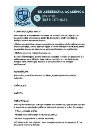 4 CONSIDERAÇÕES FINAIS
Nesta seção, é importante expressar, de maneira clara e objetiva, as
considerações emergidas a partir do itinerário formativo de todo o
estágio. Assim, deve contemplar:
- Relato dos principais aspectos positivos e negativos (não pejorativos ou
depreciativos) e, ainda, apontar ações a serem realizadas no futuro, como
sugestões, acerca de aspectos a serem melhorados na instituição.
- Reflexão sobre a realidade da escola.
Essas considerações podem articular aspectos teóricos do programa e a
prática observada. O texto deve indicar, também, a contribuição do
estágio para a formação docente e aproveitamento na atuação
profissional.
REFERÊNCIAS
Relacionar, conforme Normas da ABNT, o material consultado no
relatório.
APÊNDICES
ANEXOS
OBSERVAÇÃO:
O estagiário elaborará individualmente o seu relatório, que deverá atender
à seguinte apresentação gráfica e estrutural, conforme o tipo de estágio:
1) Apresentação gráfica
- Utilizar fonte Times New Roman ou Arial 12;
- Utilizar espaçamento 1,5 entre as linhas;
- Configuração das páginas: 3 cm (margens superior e esquerda); 2 cm
(margens inferior e direita);
 