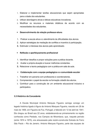 1. Elaborar e implementar tarefas educacionais que sejam apropriadas
para a idade dos estudantes.
2. Utilizar abordagens ativas e táticas educativas inovadoras.
3. Modificar os recursos e materiais didáticos de acordo com as
necessidades dos estudantes.
 Desenvolvimento da relação professor-aluno
1. Praticar a escuta ativa e o atendimento às dificuldades dos alunos.
2. Aplicar estratégias de mediação de conflitos e incentivo à participação.
3. Estimular o interesse dos alunos pelo aprendizado.
 Reflexão e aperfeiçoamento profissional
1. Identificar desafios e propor soluções para a prática docente.
2. Avaliar a própria atuação e buscar melhorias constantes.
3. Relacionar a teoria pedagógica com a prática em sala de aula.
 Colaboração com a equipe pedagógica e a comunidade escolar
1. Trabalhar em parceria com professores e coordenadores.
2. Compreender o papel da escola na formação cidadã dos alunos.
3. Contribuir para a construção de um ambiente educacional inclusivo e
participativo.
3.3 Histórico da Concedente
A Escola Municipal Antonio Marques Figueira carrega consigo um
legado histórico ligado à figura de Antonio Marques Figueira, nascido em 28 de
maio de 1856, em Figueira da Foz, Portugal, e falecido em 12 de abril de 1941.
Ele chegou ao Brasil aos 22 anos, estabelecendo-se primeiramente na região
conhecida como Piedade, nos Campos de Mirambava, que, naquele período
(entre 1874 e 1875), era atravessada pela recém-construída Estrada de Ferro
São Paulo – Rio de Janeiro. Antonio Marques Figueira, parte das equipes de
 