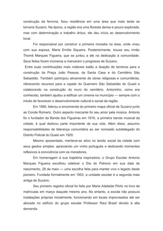 construção da ferrovia, fixou residência em uma área que mais tarde se
tornaria Suzano. Na época, a região era uma floresta densa e pouco explorada,
mas com determinação e trabalho árduo, ele deu início ao desenvolvimento
local.
Foi responsável por construir a primeira moradia na área, onde viveu
com sua esposa, Maria Emília Siqueira. Posteriormente, trouxe seu irmão
Thomé Marques Figueira, que se juntou a ele na dedicação à comunidade.
Seus feitos foram inúmeros e marcaram o progresso de Suzano.
Entre suas contribuições mais notáveis estão a doação de terrenos para a
construção da Praça João Pessoa, da Santa Casa e do Cemitério São
Sebastião. Também participou ativamente de obras religiosas e comunitárias,
oferecendo recursos para a capela do Guerreiro São Sebastião do Guaió e
colaborando na construção do muro do cemitério. Antoninho, como era
conhecido, também ajudou a edificar um cinema no município — sempre com o
intuito de favorecer o desenvolvimento cultural e social da região.
Em 1890, liderou a encomenda do primeiro mapa oficial de Suzano junto
ao Conde Romariz. Outro aspecto marcante foi seu amor pela música. Antonio
foi o fundador da Banda dos Figueiras em 1916, a primeira banda musical da
cidade, à qual dedicou parte importante de sua vida. Além disso, assumiu
responsabilidades de liderança comunitária ao ser nomeado subdelegado do
Distrito Policial do Guaió em 1920.
Mesmo aposentado, manteve-se ativo no tecido social da cidade com
seus gestos simples: apreciando um vinho português e dedicando momentos
reflexivos à convivência com os moradores.
Em homenagem à sua trajetória inspiradora, o Grupo Escolar Antonio
Marques Figueira escolheu celebrar o Dia do Patrono em sua data de
nascimento, 28 de maio — uma escolha feita para manter vivo o legado deste
pioneiro. Fundada formalmente em 1953, a unidade escolar é a segunda mais
antiga de Suzano.
Seu primeiro registro oficial foi feito por Maria Adelaide Pôrto no livro de
matrículas em março daquele mesmo ano. No entanto, a escola não possuía
instalações próprias inicialmente, funcionando em locais improvisados até ser
alocada no edifício do grupo escolar Professor Raul Brasil devido à alta
demanda.
 