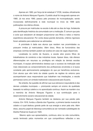 Apenas em 1960, por força da lei estadual nº 5726, recebeu oficialmente
o nome de Antonio Marques Figueira. O prédio atual foi inaugurado apenas em
1968. Já nos anos 1990, passou pelo processo de municipalização, sendo
incorporada definitivamente à rede municipal no início de 1998 após
publicações nos diários oficiais.
A procura por matrículas na escola é alta até os dias de hoje, fortalecida
pela identificação histórica da comunidade com a instituição. É comum que pais
e avós que estudaram ali desejem proporcionar aos filhos e netos a mesma
experiência educacional. Por conta dessa grande demanda, critérios rigorosos
foram adotados para selecionar as admissões.
A prioridade é dada aos alunos que residem nas proximidades ou
possuem irmãos já matriculados. Além disso, filhos de funcionários das
empresas vizinhas também podem ser aceitos em caso de vagas disponíveis.
Localizada no centro de Suzano, a escola atrai jovens filhos de
trabalhadores do comércio e das indústrias locais. Apesar disso, não oferece
diferenciações em recursos ou privilégios em relação às demais escolas
municipais. A equipe administrativa destaca que o sucesso da instituição está
mais relacionado ao comprometimento dos profissionais envolvidos e à busca
constante pelo aprimoramento pedagógico do que por benefícios exclusivos.
Com alunos que vêm tanto da cidade quanto de regiões do entorno para
acompanharem seus responsáveis que trabalham nas imediações, a escola
permanece como um símbolo tradicional e educacional para Suzano.
No entanto, faz questão de afirmar que sua estrutura é equivalente à das
demais unidades municipais — priorizando sempre um ensino de qualidade
baseado no esforço coletivo e no aprendizado contínuo. Assim se mantém viva
a memória de Antonio Marques Figueira e sua contribuição para o
desenvolvimento social e educacional da cidade.
Antonio Marques Figueira também se destacou por sua paixão pela
música. Em 1916, fundou a Banda dos Figueiras, a primeira banda musical da
cidade e à qual dedicou grande parte de sua energia e amor pela arte. Além
disso, assumiu papel de liderança comunitária ao ser nomeado subdelegado do
Distrito Policial do Guaió em 1920.
Mesmo após sua aposentadoria, continuou ativo na vida comunitária,
sendo lembrado pelos momentos em que compartilhava reflexões e seu
 