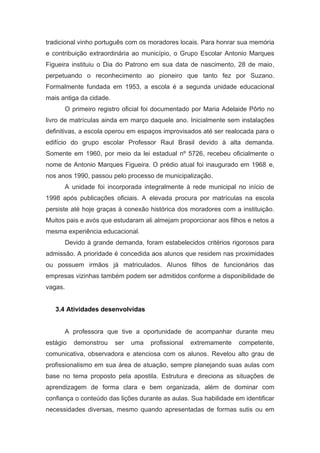 tradicional vinho português com os moradores locais. Para honrar sua memória
e contribuição extraordinária ao município, o Grupo Escolar Antonio Marques
Figueira instituiu o Dia do Patrono em sua data de nascimento, 28 de maio,
perpetuando o reconhecimento ao pioneiro que tanto fez por Suzano.
Formalmente fundada em 1953, a escola é a segunda unidade educacional
mais antiga da cidade.
O primeiro registro oficial foi documentado por Maria Adelaide Pôrto no
livro de matrículas ainda em março daquele ano. Inicialmente sem instalações
definitivas, a escola operou em espaços improvisados até ser realocada para o
edifício do grupo escolar Professor Raul Brasil devido à alta demanda.
Somente em 1960, por meio da lei estadual nº 5726, recebeu oficialmente o
nome de Antonio Marques Figueira. O prédio atual foi inaugurado em 1968 e,
nos anos 1990, passou pelo processo de municipalização.
A unidade foi incorporada integralmente à rede municipal no início de
1998 após publicações oficiais. A elevada procura por matrículas na escola
persiste até hoje graças à conexão histórica dos moradores com a instituição.
Muitos pais e avós que estudaram ali almejam proporcionar aos filhos e netos a
mesma experiência educacional.
Devido à grande demanda, foram estabelecidos critérios rigorosos para
admissão. A prioridade é concedida aos alunos que residem nas proximidades
ou possuem irmãos já matriculados. Alunos filhos de funcionários das
empresas vizinhas também podem ser admitidos conforme a disponibilidade de
vagas.
3.4 Atividades desenvolvidas
A professora que tive a oportunidade de acompanhar durante meu
estágio demonstrou ser uma profissional extremamente competente,
comunicativa, observadora e atenciosa com os alunos. Revelou alto grau de
profissionalismo em sua área de atuação, sempre planejando suas aulas com
base no tema proposto pela apostila. Estrutura e direciona as situações de
aprendizagem de forma clara e bem organizada, além de dominar com
confiança o conteúdo das lições durante as aulas. Sua habilidade em identificar
necessidades diversas, mesmo quando apresentadas de formas sutis ou em
 