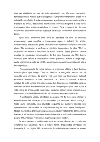 diversas atividades na sala de aula, abordando, em diferentes momentos,
temas ligados às Artes e outras disciplinas. Num primeiro momento, o foco foi o
artista Romero Britto. A aula começou com a professora apresentando a vida e
trajetória do artista, destacando informações sobre sua biografia e suas obras
mais conhecidas, anotando detalhes no quadro. Para complementar, fez uso
de um data show conectado ao notebook para exibir vídeos com as criações de
Britto.
Após isso, promoveu uma roda de conversa na qual as crianças
expressaram suas opiniões e impressões sobre o trabalho do artista,
demonstrando entusiasmo pelas características vibrantes e coloridas de suas
obras. Na sequência, a professora distribuiu impressões da obra "Flor" e
incentivou os alunos a colorirem de forma criativa. Essas pinturas seriam
usadas na exposição comemorativa do Dia das Crianças. Às 15h, houve
intervalo para lanche e brincadeiras como queimada, futebol e pega-pega.
Após retornarem à sala às 15h30, as atividades seguiram normalmente até o
fim do período.
Na continuidade da rotina escolar, a professora utilizou o livro didático
interdisciplinar que integra Ciências, História e Geografia. Nesse dia, foi
sugerida uma atividade da página 158, com foco na Diversidade Cultural
Brasileira, analisando a obra "Operários" de Tarsila do Amaral. A leitura
coletiva do texto foi feita em sala, seguida por discussões e respostas orais às
questões do livro. Posteriormente, propôs-se uma pesquisa para casa sobre a
vida e obra da artista. Após essa etapa, os alunos saíram para o intervalo e, ao
retornarem, a aula de Matemática foi iniciada com o tema multiplicação.
A professora utilizou atividades da página 90 do livro para reforçar o
entendimento das crianças sobre situações que envolvem essa operação.
Cada aluno completou sua atividade enquanto eu auxiliava aqueles que
apresentavam dificuldades. A programação seguiu com Língua Portuguesa.
Nesse momento, a professora explicou que estavam trabalhando com gêneros
textuais e iniciou uma aula sobre textos informativos, utilizando o conteúdo da
página 146, intitulado "Por que as lagartixas perdem o rabo".
O tema despertou curiosidade entre os alunos devido ao conceito de
autotomia das lagartixas. Após a leitura, foram direcionadas atividades de
interpretação na página 148. Novamente, fui solicitada para apoiar os alunos
 