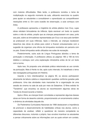 com maiores dificuldades. Mais tarde, a professora revisitou o tema de
multiplicação no segundo momento da aula, utilizando exercícios no quadro
para ajudar os estudantes a consolidarem o aprendizado ao compartilharem
resoluções entre si. Em outra ocasião de observação, a aula começou com
Artes.
A professora apresentou a trajetória do artista plástico Ivan Cruz, cujas
obras retratam brincadeiras da infância. Após escrever um texto no quadro
sobre a vida do artista, propôs que as crianças pesquisassem em casa, junto
aos pais, sobre as brincadeiras representadas por Cruz e se seus pais também
as praticavam em suas infâncias. Após o intervalo, as crianças receberam
desenhos das obras do artista para colorir e ficaram entusiasmadas com a
sugestão de organizar uma oficina de brinquedos reciclados em parceria com
os pais. Esses brinquedos serão utilizados nas aulas de recreação.
Posteriormente, outra aula de Língua Portuguesa abordou o tema de
pontuação e entonação. A professora utilizou as páginas 186 a 189 do livro
didático e começou com uma explanação introdutória antes de ler um texto
com a turma.
Após isso, foi proposta uma atividade prática relacionada ao uso correto
da pontuação. Mais à frente no dia, após outro intervalo, foi trabalhado o tema
das navegações portuguesas em História.
Usando o livro interdisciplinar na página 90, os alunos participaram
ativamente da leitura coletiva e responderam questões conforme guiadas pela
professora. Uma das atividades mais marcantes foi a organização de uma
sessão de cinema na sala de aula por meio do Datashow. O filme exibido foi
"Tarsilinha", que encantou os alunos ao reconhecerem algumas obras de
Tarsila do Amaral durante a história.
Após o filme, as crianças foram convidadas a representar algumas dessas
obras em forma de desenho colorido, proporcionando um encerramento criativo
e dinâmico às atividades daquele dia.
Os Parâmetros Curriculares Nacionais de 1998 destacaram a importância
de promover o desenvolvimento de habilidades críticas nos alunos, como a
capacidade de analisar, refletir e questionar de maneira competente os
diferentes discursos, incluindo o próprio. Isso envolve incentivar os estudantes
a pensar criticamente sobre as informações com as quais entram em contato,
 