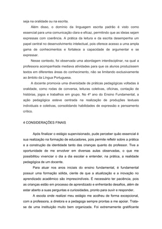 seja na oralidade ou na escrita.
Além disso, o domínio da linguagem escrita padrão é visto como
essencial para uma comunicação clara e eficaz, permitindo que as ideias sejam
expressas com coerência. A prática da leitura e da escrita desempenha um
papel central no desenvolvimento intelectual, pois oferece acesso a uma ampla
gama de conhecimentos e fortalece a capacidade de argumentar e se
expressar.
Nesse contexto, foi observada uma abordagem interdisciplinar, na qual a
professora acompanhada mediava atividades para que os alunos produzissem
textos em diferentes áreas do conhecimento, não se limitando exclusivamente
ao âmbito da Língua Portuguesa.
A docente promovia uma diversidade de práticas pedagógicas voltadas à
oralidade, como rodas de conversa, leituras coletivas, oficinas, contação de
histórias, jogos e trabalhos em grupo. No 4º ano do Ensino Fundamental, a
ação pedagógica esteve centrada na realização de produções textuais
individuais e coletivas, consolidando habilidades de expressão e pensamento
crítico.
4 CONSIDERAÇÕES FINAIS
Após finalizar o estágio supervisionado, pude perceber quão essencial é
sua realização na formação de educadores, pois permite refletir sobre a prática
e a construção da identidade tanto das crianças quanto do professor. Tive a
oportunidade de me envolver em diversas aulas observadas, o que me
possibilitou vivenciar o dia a dia escolar e entender, na prática, a realidade
pedagógica de um docente.
Para atuar nos anos iniciais do ensino fundamental, é fundamental
possuir uma formação sólida, ciente de que a atualização e a inovação no
aprendizado acadêmico são imprescindíveis. É necessário ter paciência, pois
as crianças estão em processo de aprendizado e enfrentarão desafios, além de
estar aberto a suas perguntas e curiosidades, pronto para ouvir e responder.
A escola onde realizei meu estágio me acolheu de forma excepcional,
com a professora, a diretora e a pedagoga sempre prontas a me apoiar. Trata-
se de uma instituição muito bem organizada. Foi extremamente gratificante
 