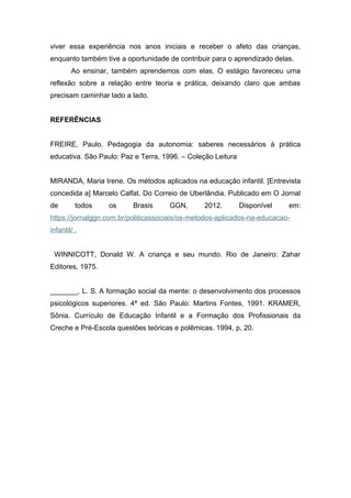 viver essa experiência nos anos iniciais e receber o afeto das crianças,
enquanto também tive a oportunidade de contribuir para o aprendizado delas.
Ao ensinar, também aprendemos com elas. O estágio favoreceu uma
reflexão sobre a relação entre teoria e prática, deixando claro que ambas
precisam caminhar lado a lado.
REFERÊNCIAS
FREIRE, Paulo. Pedagogia da autonomia: saberes necessários à prática
educativa. São Paulo: Paz e Terra, 1996. – Coleção Leitura
MIRANDA, Maria Irene. Os métodos aplicados na educação infantil. [Entrevista
concedida a] Marcelo Calfat. Do Correio de Uberlândia. Publicado em O Jornal
de todos os Brasis GGN, 2012. Disponível em:
https://jornalggn.com.br/politicassociais/os-metodos-aplicados-na-educacao-
infantil/ .
WINNICOTT, Donald W. A criança e seu mundo. Rio de Janeiro: Zahar
Editores, 1975.
_______, L. S. A formação social da mente: o desenvolvimento dos processos
psicológicos superiores. 4ª ed. São Paulo: Martins Fontes, 1991. KRAMER,
Sônia. Currículo de Educação Infantil e a Formação dos Profissionais da
Creche e Pré-Escola questões teóricas e polêmicas. 1994, p, 20.
 