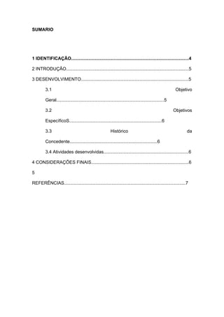 SUMARIO
1 IDENTIFICAÇÃO..............................................................................................4
2 INTRODUÇÃO..................................................................................................5
3 DESENVOLVIMENTO......................................................................................5
3.1 Objetivo
Geral......................................................................................5
3.2 Objetivos
EspecíficoS..........................................................................6
3.3 Histórico da
Concedente......................................................................6
3.4 Atividades desenvolvidas....................................................................6
4 CONSIDERAÇÕES FINAIS..............................................................................6
5
REFERÊNCIAS.................................................................................................7
 