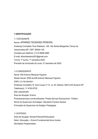 1 IDENTIFICAÇÃO
1.1 ESTUDANTE
Nome: AFRANIO TEODORO PEREIRA
Endereço Completo: Rua Edelweis, 126, Vila Santa Margarida, Ferraz de
Vasconcelos-SP, CEP: 08544-140
Contatos por telefone: (11) 9 9908-2990
E-mail: afranioteodoro201@gmail.com
Turma: 1ª turma, 1º semestre 2025
Previsão de conclusão do curso: 2º semestre de 2025
1.2 CONCEDENTE
Nome: EM Antonio Marques Figueira
Razão Social: APM da EM Antonio Marques Figueira
CNPJ: 02.796.569/0001
Endereço Completo: R. Sara Cooper nª 27, Jd. St. Helena- 08674-240 Suzano SP
Telefone(s): 11 4742-9732
Site: prejudicado
Área de Atuação: Ensino
Produtos/serviços comercializados: Presta Serviço Educacional - Público
Nome do Supervisor de Estágio: Claudiane Ferreira Santos
Formação do Supervisor de Estágio: Pedagogia
1.3 ESTÁGIO
Área de Atuação: Escola Púbicas/Particulares
Setor: Educação – Ensino Fundamental Anos Iniciais
Atividades Programadas:
 
