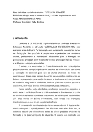 Data de início e previsão de término: 17/03/2025 à 30/04/2025
Período do estágio: Entre os meses de MARÇO E ABRIL do presente ano letivo
Carga horaria semanal: 25 horas
Professor Orientador: Kelly Cristina
2 INTRODUÇÃO
Conforme a Lei nº.9394/96 – que estabelece as Diretrizes e Bases da
Educação Nacional, o ESTÁGIO CURRICULAR SUPERVISIONADO nos
primeiros anos do Ensino Fundamental é um componente essencial do curso
de Pedagogia. Seu propósito é proporcionar experiências que envolvam
análise, planejamento e intervenções necessárias para a formação do
pedagogo ou professor, além de conectar teoria e prática por meio da reflexão
e análise das realidades vivenciadas.
O estágio nos anos iniciais do Ensino Fundamental tem como objetivo
proporcionar uma percepção prática dos desafios da alfabetização, bem como
a satisfação de colaborar para que os alunos alcancem as metas de
aprendizagem dessa etapa escolar. Seguindo as orientações, realizaremos as
leituras recomendadas para aprofundar nosso entendimento sobre o processo
de docência, integrando as dimensões teórica e prática no contexto escolar e
acadêmico, com vistas à nossa formação como futuros professores.
Nesse trabalho, serão abordados e analisados os seguintes aspectos: o
relato sobre o perfil do professor, a prática pedagógica dos docentes, o ponto
de discussão referente à atividade selecionada, as observações relacionadas
aos anos iniciais do Ensino Fundamental, com ênfase nas interações
interdisciplinares, e, por fim, as considerações finais.
A compreensão aprofundada dos temas desenvolvidos é fundamental,
contribuindo para o aperfeiçoamento das atividades realizadas. Para isso, é
essencial adquirir um conhecimento sólido de todo o processo envolvido na
formação e no desenvolvimento do educando. O estágio será realizado sob
 