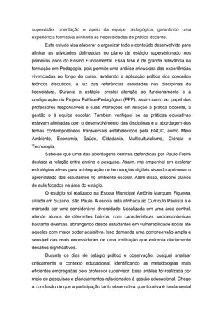 supervisão, orientação e apoio da equipe pedagógica, garantindo uma
experiência formativa alinhada às necessidades da prática docente.
Este estudo visa elaborar e organizar todo o conteúdo desenvolvido para
alinhar as atividades delineadas no plano de estágio supervisionado nos
primeiros anos do Ensino Fundamental. Essa fase é de grande relevância na
formação em Pedagogia, pois permite uma análise minuciosa das experiências
vivenciadas ao longo do curso, avaliando a aplicação prática dos conceitos
teóricos discutidos, à luz das referências estudadas nas disciplinas da
licenciatura. Durante o estágio, prestei atenção ao funcionamento e à
configuração do Projeto Político-Pedagógico (PPP), assim como ao papel dos
professores responsáveis e suas interações em relação à prática docente, à
gestão e à equipe escolar. Também verifiquei se as práticas educativas
estavam alinhadas com o desenvolvimento das disciplinas e a abordagem dos
temas contemporâneos transversais estabelecidos pela BNCC, como Meio
Ambiente, Economia, Saúde, Cidadania, Multiculturalismo, Ciência e
Tecnologia.
Sabe-se que uma das abordagens centrais defendidas por Paulo Freire
destaca a relação entre ensino e pesquisa. Assim, me empenhei em explorar
estratégias ativas para a integração de tecnologias digitais visando aprimorar o
aprendizado dos estudantes no ambiente escolar. Além disso, elaborei planos
de aula focados na área do estágio.
O estágio foi realizado na Escola Municipal Antônio Marques Figueira,
sitiada em Suzano, São Paulo. A escola está alinhada ao Currículo Paulista e é
marcada por uma considerável diversidade. Localizada em uma área central,
atende alunos de diferentes bairros, com características socioeconômicas
bastante diversas, abrangendo desde estudantes em vulnerabilidade social até
aqueles com maior poder aquisitivo. Isso demanda uma compreensão ampla e
sensível das reais necessidades de uma instituição que enfrenta diariamente
desafios significativos.
Durante os dias de estágio prático e observação, busquei analisar
criticamente o contexto educacional, identificando as metodologias mais
eficientes empregadas pelo professor supervisor. Essa análise foi realizada por
meio de pesquisas e planejamentos relacionados à gestão educacional. Chego
à conclusão de que a participação tanto observativa quanto ativa é fundamental
 