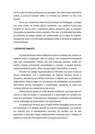 na formação do futuro profissional da educação. Por meio dessa experiência
prática, é possível entender melhor as funções do professor no dia a dia
escolar.
Como um componente essencial da formação em Pedagogia, o estágio
nos anos iniciais do Ensino Básico representa uma vertente crucial para
preparar os alunos com a experiência prática necessária para se tornarem
educadores competentes e bem-sucedidos. Para isso, é fundamental que todas
as atividades do estágio estejam em conformidade com o plano de trabalho,
assegurando assim uma formação pedagógica sólida e alinhada às exigências
contemporâneas.
3 DESENVOLVIMENTO
A Escola Municipal Antonio Marques Figueira se destaca por manter um
ambiente limpo e organizado, além de possuir uma infraestrutura compatível
com suas necessidades. Embora seja uma instituição particular, acolhe um
público variado, promovendo acessibilidade e inclusão. A equipe docente,
predominantemente jovem, utiliza uma abordagem democrática no ensino.
Durante meu estágio supervisionado de 100 horas nos anos iniciais do
ensino fundamental, tive a oportunidade de observar diversas turmas e
disciplinas, percebendo as distintas dinâmicas e métodos que os professores
implementam. Embora sigam um cronograma pré-estabelecido, os educadores
demonstram grande flexibilidade e inventividade, adaptando as aulas aos
contextos diários e às características dos alunos.
Cada professor possui um estilo de ensino particular, mas todos têm em
comum a meta de facilitar a compreensão e a assimilação do conteúdo por
parte dos estudantes. O planejamento pedagógico é realizado semanalmente
com a colaboração da coordenação e do corpo docente.
A coordenação informou que o Projeto Político Pedagógico está em fase
de implantação e é debatido durante as reuniões pedagógicas, que ocorrem
em conjunto com os planejamentos semanais. As reuniões com os pais
acontecem a cada dois meses, proporcionando momentos para a entrega de
boletins e a troca de informações sobre o progresso dos alunos.
 