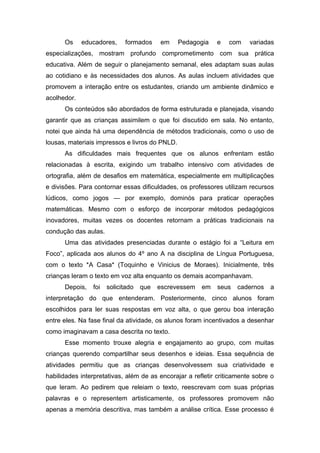 Os educadores, formados em Pedagogia e com variadas
especializações, mostram profundo comprometimento com sua prática
educativa. Além de seguir o planejamento semanal, eles adaptam suas aulas
ao cotidiano e às necessidades dos alunos. As aulas incluem atividades que
promovem a interação entre os estudantes, criando um ambiente dinâmico e
acolhedor.
Os conteúdos são abordados de forma estruturada e planejada, visando
garantir que as crianças assimilem o que foi discutido em sala. No entanto,
notei que ainda há uma dependência de métodos tradicionais, como o uso de
lousas, materiais impressos e livros do PNLD.
As dificuldades mais frequentes que os alunos enfrentam estão
relacionadas à escrita, exigindo um trabalho intensivo com atividades de
ortografia, além de desafios em matemática, especialmente em multiplicações
e divisões. Para contornar essas dificuldades, os professores utilizam recursos
lúdicos, como jogos — por exemplo, dominós para praticar operações
matemáticas. Mesmo com o esforço de incorporar métodos pedagógicos
inovadores, muitas vezes os docentes retornam a práticas tradicionais na
condução das aulas.
Uma das atividades presenciadas durante o estágio foi a “Leitura em
Foco”, aplicada aos alunos do 4º ano A na disciplina de Língua Portuguesa,
com o texto *A Casa* (Toquinho e Vinicius de Moraes). Inicialmente, três
crianças leram o texto em voz alta enquanto os demais acompanhavam.
Depois, foi solicitado que escrevessem em seus cadernos a
interpretação do que entenderam. Posteriormente, cinco alunos foram
escolhidos para ler suas respostas em voz alta, o que gerou boa interação
entre eles. Na fase final da atividade, os alunos foram incentivados a desenhar
como imaginavam a casa descrita no texto.
Esse momento trouxe alegria e engajamento ao grupo, com muitas
crianças querendo compartilhar seus desenhos e ideias. Essa sequência de
atividades permitiu que as crianças desenvolvessem sua criatividade e
habilidades interpretativas, além de as encorajar a refletir criticamente sobre o
que leram. Ao pedirem que releiam o texto, reescrevam com suas próprias
palavras e o representem artisticamente, os professores promovem não
apenas a memória descritiva, mas também a análise crítica. Esse processo é
 