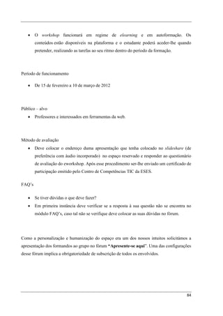 •    O workshop funcionará em regime de elearning e em autoformação. Os
        conteúdos estão disponíveis na plataforma e o estudante poderá aceder-lhe quando
        pretender, realizando as tarefas ao seu ritmo dentro do período da formação.




Período de funcionamento

   •    De 15 de fevereiro a 10 de março de 2012




Público – alvo
   •    Professores e interessados em ferramentas da web.




Método de avaliação
   •    Deve colocar o endereço duma apresentação que tenha colocado no slideshare (de
        preferência com áudio incorporado) no espaço reservado e responder ao questionário
        de avaliação do eworkshop. Após esse procedimento ser-lhe enviado um certificado de
        participação emitido pelo Centro de Competências TIC da ESES.

FAQ’s

   •    Se tiver dúvidas o que deve fazer?
   •    Em primeira instância deve verificar se a resposta à sua questão não se encontra no
        módulo FAQ’s, caso tal não se verifique deve colocar as suas dúvidas no fórum.




Como a personalização e humanização do espaço era um dos nossos intuitos solicitámos a
apresentação dos formandos ao grupo no fórum “Apresente-se aqui”. Uma das configurações
desse fórum implica a obrigatoriedade de subscrição de todos os envolvidos.




                                                                                         84
 