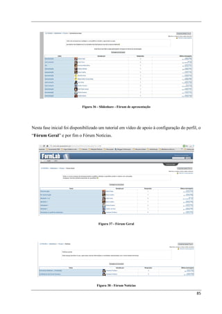 Figura 36 - Slideshare - Fórum de apresentação




Nesta fase inicial foi disponibilizado um tutorial em vídeo de apoio à configuração do perfil, o
“Fórum Geral” e por fim o Fórum Notícias.




                                      Figura 37 - Fórum Geral




                                     Figura 38 - Fórum Notícias

                                                                                             85
 