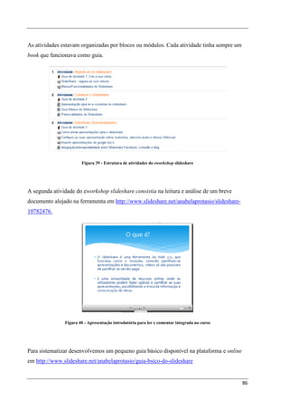 As atividades estavam organizadas por blocos ou módulos. Cada atividade tinha sempre um
book que funcionava como guia.




                       Figura 39 - Estrutura de atividades do eworkshop slideshare




A segunda atividade do eworkshop slideshare consistia na leitura e análise de um breve
documento alojado na ferramenta em http://www.slideshare.net/anabelaprotasio/slideshare-
10782476.




               Figura 40 - Apresentação introdutória para ler e comentar integrada no curso




Para sistematizar desenvolvemos um pequeno guia básico disponível na plataforma e online
em http://www.slideshare.net/anabelaprotasio/guia-bsico-do-slideshare


                                                                                              86
 