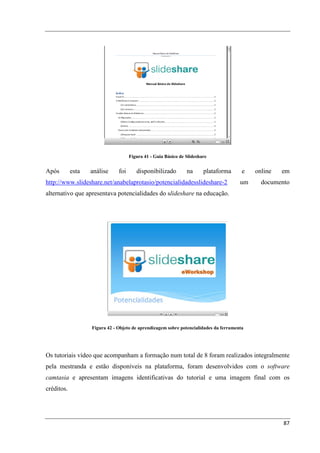 Figura 41 - Guia Básico de Slideshare


Após        esta   análise     foi      disponibilizado         na      plataforma      e   online   em
http://www.slideshare.net/anabelaprotasio/potencialidadesslideshare-2                  um     documento
alternativo que apresentava potencialidades do slideshare na educação.




                   Figura 42 - Objeto de aprendizagem sobre potencialidades da ferramenta




Os tutoriais vídeo que acompanham a formação num total de 8 foram realizados integralmente
pela mestranda e estão disponíveis na plataforma, foram desenvolvidos com o software
camtasia e apresentam imagens identificativas do tutorial e uma imagem final com os
créditos.




                                                                                                     87
 