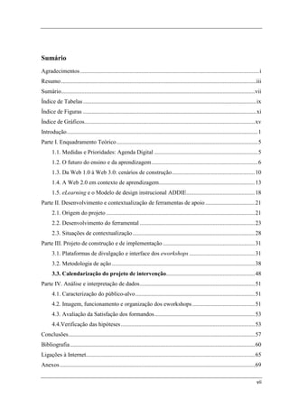 Sumário
Agradecimentos ........................................................................................................................... i
Resumo ......................................................................................................................................iii
Sumário..................................................................................................................................... vii
Índice de Tabelas ....................................................................................................................... ix
Índice de Figuras ....................................................................................................................... xi
Índice de Gráficos ..................................................................................................................... xv
Introdução ................................................................................................................................... 1
Parte I. Enquadramento Teórico ................................................................................................. 5
      1.1. Medidas e Prioridades: Agenda Digital ....................................................................... 5
      1.2. O futuro do ensino e da aprendizagem ......................................................................... 6
      1.3. Da Web 1.0 à Web 3.0: cenários de construção ......................................................... 10
      1.4. A Web 2.0 em contexto de aprendizagem.................................................................. 13
      1.5. eLearning e o Modelo de design instrucional ADDIE............................................... 18
Parte II. Desenvolvimento e contextualização de ferramentas de apoio .................................. 21
      2.1. Origem do projeto ...................................................................................................... 21
      2.2. Desenvolvimento do ferramental ............................................................................... 23
      2.3. Situações de contextualização .................................................................................... 28
Parte III. Projeto de construção e de implementação ............................................................... 31
      3.1. Plataformas de divulgação e interface dos eworkshops ............................................. 31
      3.2. Metodologia de ação .................................................................................................. 38
      3.3. Calendarização do projeto de intervenção............................................................. 48
Parte IV. Análise e interpretação de dados ............................................................................... 51
      4.1. Caracterização do público-alvo .................................................................................. 51
      4.2. Imagem, funcionamento e organização dos eworkshops ........................................... 51
      4.3. Avaliação da Satisfação dos formandos ..................................................................... 53
      4.4.Verificação das hipóteses ............................................................................................ 53
Conclusões ................................................................................................................................ 57
Bibliografia ............................................................................................................................... 60
Ligações à Internet.................................................................................................................... 65
Anexos ...................................................................................................................................... 69

                                                                                                                                             vii
 