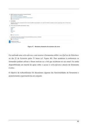 Figura 47 – Restantes elementos da estrutura do curso




Foi realizada uma webconference com recurso à ferramenta colibri e ao ZipCast do Slideshare
no dia 22 de Fevereiro pelas 21 horas (cf. Figura 48). Para acederem à conferencia os
formandos podiam utilizar o fórum notícias ou o link que receberem no seu email. Foi ainda
disponibilizado um tutorial de apoio sobre o acesso à webconference através da ferramenta
Colibri.

O objetivo da webconference foi discutirmos algumas das funcionalidades da ferramenta e
posteriormente experimentá-las em conjunto.




                                                                                        90
 