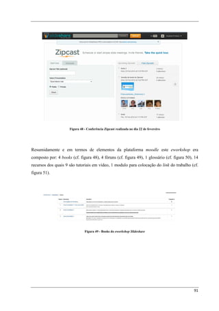 Figura 48 - Conferência Zipcast realizada no dia 22 de fevereiro




Resumidamente e em termos de elementos da plataforma moodle este eworkshop era
composto por: 4 books (cf. figura 48), 4 fóruns (cf. figura 49), 1 glossário (cf. figura 50), 14
recursos dos quais 9 são tutoriais em vídeo, 1 modulo para colocação do link do trabalho (cf.
figura 51).




                                Figura 49 - Books do eworkshop Slideshare




                                                                                             91
 