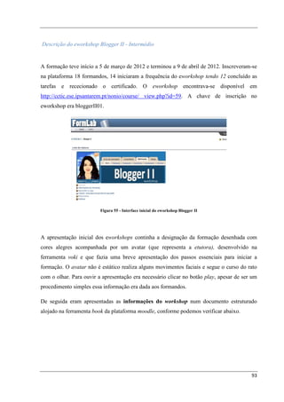 Descrição do eworkshop Blogger II - Intermédio


A formação teve início a 5 de março de 2012 e terminou a 9 de abril de 2012. Inscreveram-se
na plataforma 18 formandos, 14 iniciaram a frequência do eworkshop tendo 12 concluído as
tarefas e rececionado o certificado. O eworkshop encontrava-se disponível em
http://cctic.ese.ipsantarem.pt/nonio/course/ view.php?id=59. A chave de inscrição no
eworkshop era bloggerII01.




                         Figura 55 - Interface inicial do eworkshop Blogger II




A apresentação inicial dos eworkshops continha a designação da formação desenhada com
cores alegres acompanhada por um avatar (que representa a etutora), desenvolvido na
ferramenta voki e que fazia uma breve apresentação dos passos essenciais para iniciar a
formação. O avatar não é estático realiza alguns movimentos faciais e segue o curso do rato
com o olhar. Para ouvir a apresentação era necessário clicar no botão play, apesar de ser um
procedimento simples essa informação era dada aos formandos.

De seguida eram apresentadas as informações do workshop num documento estruturado
alojado na ferramenta book da plataforma moodle, conforme podemos verificar abaixo.




                                                                                         93
 