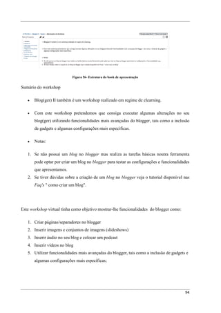 Figura 56- Estrutura do book de apresentação


Sumário do workshop

   •   Blog(ger) II também é um workshop realizado em regime de elearning.

   •   Com este workshop pretendemos que consiga executar algumas alterações no seu
       blog(ger) utilizando funcionalidades mais avançadas do blogger, tais como a inclusão
       de gadgets e algumas configurações mais específicas.

   •   Notas:

   1. Se não possui um blog no blogger mas realiza as tarefas básicas noutra ferramenta
       pode optar por criar um blog no blogger para testar as configurações e funcionalidades
       que apresentamos.
   2. Se tiver dúvidas sobre a criação de um blog no blogger veja o tutorial disponível nas
       Faq's " como criar um blog".




Este workshop virtual tinha como objetivo mostrar-lhe funcionalidades do blogger como:

   1. Criar páginas/separadores no blogger
   2. Inserir imagens e conjuntos de imagens (slideshows)
   3. Inserir áudio no seu blog e colocar um podcast
   4. Inserir vídeos no blog
   5. Utilizar funcionalidades mais avançadas do blogger, tais como a inclusão de gadgets e
       algumas configurações mais específicas;




                                                                                          94
 