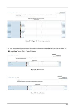 Figura 57 - Blogger II - Fórum de apresentação




Na fase inicial foi disponibilizado um tutorial em vídeo de apoio à configuração do perfil, o
“Fórum Geral” e por fim o Fórum Notícias.




                                      Figura 58 - Fórum Geral




                                     Figura 59 - Fórum Notícias




                                                                                                96
 