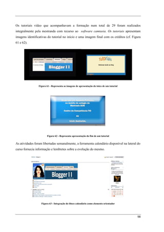 Os tutoriais vídeo que acompanhavam a formação num total de 29 foram realizados
integralmente pela mestranda com recurso ao software camtasia. Os tutoriais apresentam
imagens identificativas do tutorial no início e uma imagem final com os créditos (cf. Figura
61 e 62).




                 Figura 61 - Representa as imagens de apresentação do inico de um tutorial




                        Figura 62 - Representa apresentação do fim de um tutorial


As atividades foram libertadas semanalmente, a ferramenta calendário disponível na lateral do
curso fornecia informação e lembretes sobre a evolução do mesmo.




                   Figura 63 - Integração do bloco calendário como elemento orientador




                                                                                             98
 