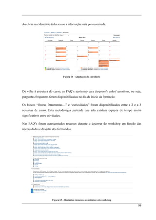 Ao clicar no calendário tinha acesso a informação mais pormenorizada.




                                   Figura 64 - Ampliação do calendário




De volta à estrutura do curso, as FAQ’s acrónimo para frequently asked questions, ou seja,
perguntas frequentes foram disponibilizadas no dia de início da formação.

Os blocos “Outras ferramentas…” e “curiosidades” foram disponibilizados entre a 2 e a 3
semanas de curso. Esta metodologia pretende que não existam espaços de tempo muito
significativos entre atividades.

Nas FAQ’s foram acrescentados recursos durante o decorrer do workshop em função das
necessidades e dúvidas dos formandos.




                        Figura 65 – Restantes elementos da estrutura do workshop

                                                                                       99
 