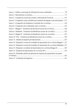 Anexo 1 - Pedido e autorização de utilização de recurso multimédia.................................. 70
Anexo 2 - Descrição dos eworkshops................................................................................... 71
Anexo 3 - Listagem de escolas que recebeu a informação do FormLab ............................ 115
Anexo 4 - Comparativo entre concelhos que receberam divulgação e que participaram .. 117
Anexo 5 - Comparativo de frequência e conclusão dos eworkshops ................................. 118
Anexo 6 - Comparativo de visualizações entre eworkshops .............................................. 119
Anexo 7 - Blogger I – Estatísticas da Moodle por recurso do eworkshop ......................... 120
Anexo 8 - Slideshare – Estatísticas da Moodle por recurso do eworkshop ........................ 122
Anexo 9 - Blogger II – Estatísticas da Moodle por recurso do eworkshop ........................ 123
Anexo 10 - Wix – Estatísticas da Moodle por recurso do eworkshop ............................... 126
Anexo 11 - Modelo do Inquérito por Questionário ............................................................ 127
Anexo 12 - Respostas e resumo de resultados do questionário do eworkshop Blogger I .. 131
Anexo 13 - Respostas e resumo de resultados do questionário do eworkshop Slideshare. 137
Anexo 14 - Respostas e resultados do Questionário do eworkshop Blogger II ................. 145
Anexo 15 - Respostas do Questionário do eworkshop Wix ............................................... 153
Anexo 16 - Resultados globais da aplicação do inquérito por questionário nos quatro
eworkshops ......................................................................................................................... 162
Anexo 17 - Certificado de frequência ................................................................................ 191




                                                                                                                                    viii
 