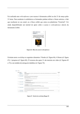 Foi realizada uma webconference com recurso à ferramenta colibri no dia 21 de março pelas
21 horas. Para acederem à conferência os formandos podiam utilizar o fórum notícias, o link
que receberem no seu email, ou o bloco colibri que estava na plataforma “FormLab”. Foi
ainda disponibilizado um tutorial de apoio sobre o acesso à webconference através da
ferramenta Colibri.




                              Figura 66 - Bloco de acesso à webconference




Existiam neste eworkshop os seguintes elementos: 9 books (cf. figura 66), 4 fóruns (cf. figura
67), 1 pesquisa (cf. figura 68), 53 recursos dos quais 31 são tutoriais em vídeo (cf. figuras 69
a 73) e um módulo de entrega de trabalhos (cf. figura 74).




                              Figura 67 - Books do eworkshop Blogger II




                                                                                            100
 