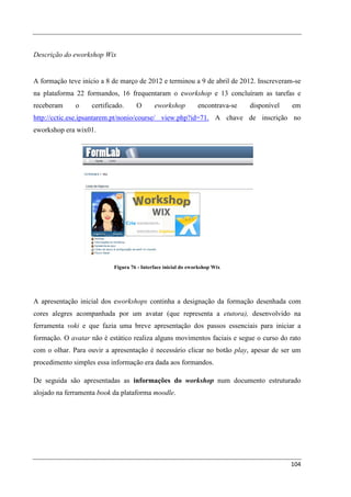 Descrição do eworkshop Wix


A formação teve início a 8 de março de 2012 e terminou a 9 de abril de 2012. Inscreveram-se
na plataforma 22 formandos, 16 frequentaram o eworkshop e 13 concluíram as tarefas e
receberam     o    certificado.     O       eworkshop          encontrava-se   disponível   em
http://cctic.ese.ipsantarem.pt/nonio/course/ view.php?id=71. A chave de inscrição no
eworkshop era wix01.




                           Figura 76 - Interface inicial do eworkshop Wix




A apresentação inicial dos eworkshops continha a designação da formação desenhada com
cores alegres acompanhada por um avatar (que representa a etutora), desenvolvido na
ferramenta voki e que fazia uma breve apresentação dos passos essenciais para iniciar a
formação. O avatar não é estático realiza alguns movimentos faciais e segue o curso do rato
com o olhar. Para ouvir a apresentação é necessário clicar no botão play, apesar de ser um
procedimento simples essa informação era dada aos formandos.

De seguida são apresentadas as informações do workshop num documento estruturado
alojado na ferramenta book da plataforma moodle.




                                                                                            104
 