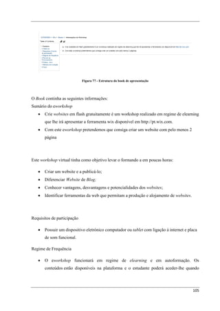 Figura 77 - Estrutura do book de apresentação




O Book continha as seguintes informações:
Sumário do eworkshop
   •   Crie websites em flash gratuitamente é um workshop realizado em regime de elearning
       que lhe irá apresentar a ferramenta wix disponível em http://pt.wix.com.
   •   Com este eworkshop pretendemos que consiga criar um website com pelo menos 2
       página




Este workshop virtual tinha como objetivo levar o formando a em poucas horas:

   •   Criar um website e a publicá-lo;
   •   Diferenciar Website de Blog;
   •   Conhecer vantagens, desvantagens e potencialidades dos websites;
   •   Identificar ferramentas da web que permitam a produção e alojamento de websites.




Requisitos de participação

   •   Possuir um dispositivo eletrónico computador ou tablet com ligação à internet e placa
       de som funcional.

Regime de Frequência

   •   O eworkshop funcionará em regime de elearning e em autoformação. Os
       conteúdos estão disponíveis na plataforma e o estudante poderá aceder-lhe quando




                                                                                          105
 