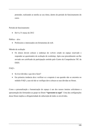 pretender, realizando as tarefas ao seu ritmo, dentro do período de funcionamento do
        curso.




Período de funcionamento

   •    De 8 a 31 março de 2012


Público – alvo
   •    Professores e interessados em ferramentas da web.


Método de avaliação
   •    Os alunos devem colocar o endereço do website criado no espaço reservado e
        responder ao questionário de avaliação do workshop. Após esse procedimento ser-lhe
        enviado um certificado de participação emitido pelo Centro de Competências TIC da
        ESES.

FAQ’s

   •    Se tiver dúvidas o que deve fazer?
   •    Em primeira instância deve verificar se a resposta à sua questão não se encontra no
        módulo FAQ’s, caso tal não se verifique deve colocar as suas dúvidas no fórum.



Como a personalização e humanização do espaço é um dos nossos intuitos solicitámos a
apresentação dos formandos ao grupo no fórum “Apresente-se aqui”. Uma das configurações
desse fórum implica a obrigatoriedade de subscrição de todos os envolvidos.




                                                                                         106
 