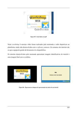 Figura 85 - Guia básico em pdf




Neste eworkshop 8 tutoriais vídeo foram realizados pela mestranda e estão disponíveis na
plataforma, tendo sido desenvolvidos com o software camtasia. Os restantes são tutoriais são
os que a equipa de gestão da ferramenta wix disponibiliza.

Os tutoriais desenvolvidos pela mestranda apresentam imagens identificativas do tutorial e
uma imagem final com os créditos.




                 Figura 86 - Representa as imagens de apresentação do início de um tutorial




                                                                                              110
 