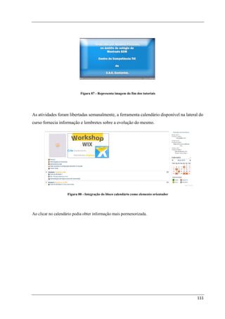 Figura 87 - Representa imagem do fim dos tutoriais




As atividades foram libertadas semanalmente, a ferramenta calendário disponível na lateral do
curso fornecia informação e lembretes sobre a evolução do mesmo.




                    Figura 88 - Integração do bloco calendário como elemento orientador




Ao clicar no calendário podia obter informação mais pormenorizada.




                                                                                          111
 