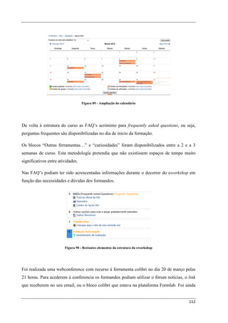 Figura 89 - Ampliação do calendário




De volta à estrutura do curso as FAQ’s acrónimo para frequently asked questions, ou seja,
perguntas frequentes são disponibilizadas no dia de início da formação.

Os blocos “Outras ferramentas…” e “curiosidades” foram disponibilizados entre a 2 e a 3
semanas de curso. Esta metodologia pretendia que não existissem espaços de tempo muito
significativos entre atividades.

Nas FAQ’s podiam ter sido acrescentadas informações durante o decorrer do eworkshop em
função das necessidades e dúvidas dos formandos.




                        Figura 90 - Restantes elementos da estrutura do eworkshop




Foi realizada uma webconference com recurso à ferramenta colibri no dia 20 de março pelas
21 horas. Para acederem à conferencia os formandos podiam utilizar o fórum notícias, o link
que receberem no seu email, ou o bloco colibri que estava na plataforma Formlab. Foi ainda


                                                                                       112
 