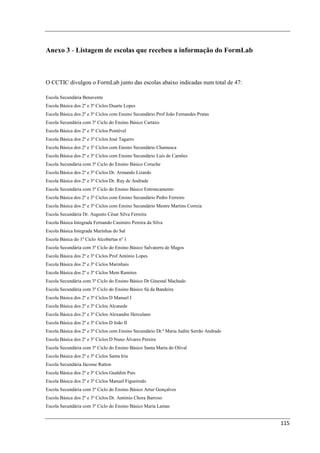 Anexo 3 - Listagem de escolas que recebeu a informação do FormLab



O CCTIC divulgou o FormLab junto das escolas abaixo indicadas num total de 47:

Escola Secundária Benavente
Escola Básica dos 2º e 3º Ciclos Duarte Lopes
Escola Básica dos 2º e 3º Ciclos com Ensino Secundário Prof João Fernandes Pratas
Escola Secundária com 3º Ciclo do Ensino Básico Cartaxo
Escola Básica dos 2º e 3º Ciclos Pontével
Escola Básica dos 2º e 3º Ciclos José Tagarro
Escola Básica dos 2º e 3º Ciclos com Ensino Secundário Chamusca
Escola Básica dos 2º e 3º Ciclos com Ensino Secundário Luís de Camões
Escola Secundária com 3º Ciclo do Ensino Básico Coruche
Escola Básica dos 2º e 3º Ciclos Dr. Armando Lizardo
Escola Básica dos 2º e 3º Ciclos Dr. Ruy de Andrade
Escola Secundária com 3º Ciclo do Ensino Básico Entroncamento
Escola Básica dos 2º e 3º Ciclos com Ensino Secundário Pedro Ferreiro
Escola Básica dos 2º e 3º Ciclos com Ensino Secundário Mestre Martins Correia
Escola Secundária Dr. Augusto César Silva Ferreira
Escola Básica Integrada Fernando Casimiro Pereira da Silva
Escola Básica Integrada Marinhas do Sal
Escola Básica do 1º Ciclo Alcobertas nº 1
Escola Secundária com 3º Ciclo do Ensino Básico Salvaterra de Magos
Escola Básica dos 2º e 3º Ciclos Prof António Lopes
Escola Básica dos 2º e 3º Ciclos Marinhais
Escola Básica dos 2º e 3º Ciclos Mem Ramires
Escola Secundária com 3º Ciclo do Ensino Básico Dr Ginestal Machado
Escola Secundária com 3º Ciclo do Ensino Básico Sá da Bandeira
Escola Básica dos 2º e 3º Ciclos D Manuel I
Escola Básica dos 2º e 3º Ciclos Alcanede
Escola Básica dos 2º e 3º Ciclos Alexandre Herculano
Escola Básica dos 2º e 3º Ciclos D João II
Escola Básica dos 2º e 3º Ciclos com Ensino Secundário Dr.ª Maria Judite Serrão Andrade
Escola Básica dos 2º e 3º Ciclos D Nuno Álvares Pereira
Escola Secundária com 3º Ciclo do Ensino Básico Santa Maria do Olival
Escola Básica dos 2º e 3º Ciclos Santa Iria
Escola Secundária Jácome Ratton
Escola Básica dos 2º e 3º Ciclos Gualdim Pais
Escola Básica dos 2º e 3º Ciclos Manuel Figueiredo
Escola Secundária com 3º Ciclo do Ensino Básico Artur Gonçalves
Escola Básica dos 2º e 3º Ciclos Dr. António Chora Barroso
Escola Secundária com 3º Ciclo do Ensino Básico Maria Lamas


                                                                                          115
 