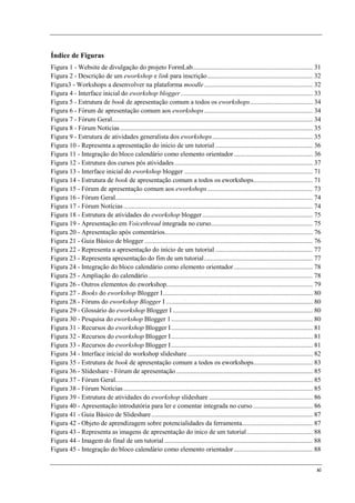 Índice de Figuras
Figura 1 - Website de divulgação do projeto FormLab......................................................................... 31
Figura 2 - Descrição de um eworkshop e link para inscrição ................................................................ 32
Figura3 - Workshops a desenvolver na plataforma moodle .................................................................. 32
Figura 4 - Interface inicial do eworkshop blogger ................................................................................ 33
Figura 5 - Estrutura de book de apresentação comum a todos os eworkshops ...................................... 34
Figura 6 - Fórum de apresentação comum aos eworkshops .................................................................. 34
Figura 7 - Fórum Geral.......................................................................................................................... 34
Figura 8 - Fórum Notícias ..................................................................................................................... 35
Figura 9 - Estrutura de atividades generalista dos eworkshops ............................................................. 35
Figura 10 - Representa a apresentação do inicio de um tutorial ........................................................... 36
Figura 11 - Integração do bloco calendário como elemento orientador ................................................ 36
Figura 12 - Estrutura dos cursos pós atividades .................................................................................... 37
Figura 13 - Interface inicial do eworkshop blogger .............................................................................. 71
Figura 14 - Estrutura de book de apresentação comum a todos os eworkshops.................................... 71
Figura 15 - Fórum de apresentação comum aos eworkshops ................................................................ 73
Figura 16 - Fórum Geral........................................................................................................................ 74
Figura 17 - Fórum Notícias ................................................................................................................... 74
Figura 18 - Estrutura de atividades do eworkshop blogger ................................................................... 75
Figura 19 - Apresentação em Voicethread integrada no curso.............................................................. 75
Figura 20 - Apresentação após comentários.......................................................................................... 76
Figura 21 - Guia Básico de blogger ...................................................................................................... 76
Figura 22 - Representa a apresentação do início de um tutorial ........................................................... 77
Figura 23 - Representa apresentação do fim de um tutorial .................................................................. 77
Figura 24 - Integração do bloco calendário como elemento orientador ................................................ 78
Figura 25 - Ampliação do calendário .................................................................................................... 78
Figura 26 - Outros elementos do eworkshop......................................................................................... 79
Figura 27 - Books do eworkshop Blogger I ........................................................................................... 80
Figura 28 - Fóruns do eworkshop Blogger I ......................................................................................... 80
Figura 29 - Glossário do eworkshop Blogger I ..................................................................................... 80
Figura 30 - Pesquisa do eworkshop Blogger 1 ...................................................................................... 80
Figura 31 - Recursos do eworkshop Blogger I ...................................................................................... 81
Figura 32 - Recursos do eworkshop Blogger I ...................................................................................... 81
Figura 33 - Recursos do eworkshop Blogger I ...................................................................................... 81
Figura 34 - Interface inícial do workshop slideshare ............................................................................ 82
Figura 35 - Estrutura de book de apresentação comum a todos os eworkshops.................................... 83
Figura 36 - Slideshare - Fórum de apresentação ................................................................................... 85
Figura 37 - Fórum Geral........................................................................................................................ 85
Figura 38 - Fórum Notícias ................................................................................................................... 85
Figura 39 - Estrutura de atividades do eworkshop slideshare ............................................................... 86
Figura 40 - Apresentação introdutória para ler e comentar integrada no curso .................................... 86
Figura 41 - Guia Básico de Slideshare .................................................................................................. 87
Figura 42 - Objeto de aprendizagem sobre potencialidades da ferramenta........................................... 87
Figura 43 - Representa as imagens de apresentação do inico de um tutorial ........................................ 88
Figura 44 - Imagem do final de um tutorial .......................................................................................... 88
Figura 45 - Integração do bloco calendário como elemento orientador ................................................ 88


                                                                                                                                                xi
 