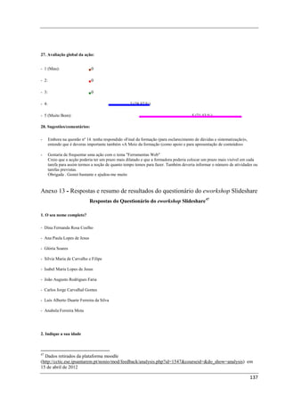 27. Avaliação global da ação:


- 1 (Mau):                     0

- 2:                           0

- 3:                           0

- 4:                                                 2 (28,57 %)

- 5 (Muito Bom):                                                                       5 (71,43 %)

28. Sugestões/comentários:

-      Embora na questão nº 14. tenha respondido «Final da formação (para esclarecimento de dúvidas e sistematização)»,
       entendo que é deveras importante também «A Meio da formação (como apoio e para apresentação de conteúdos»

-      Gostaria de frequentar uma ação com o tema "Ferramentas Web"
       Creio que a acção poderia ter um prazo mais dilatado e que a formadora poderia colocar um prazo mais visível em cada
       tarefa para assim termos a noção de quanto tempo temos para fazer. Também deveria informar o número de atividades ou
       tarefas previstas.
       Obrigada . Gostei bastante e ajudou-me muito


Anexo 13 - Respostas e resumo de resultados do questionário do eworkshop Slideshare
                              Respostas do Questionário do eworkshop Slideshare 47

1. O seu nome completo?

- Dina Fernanda Rosa Coelho

- Ana Paula Lopes de Jesus

- Glória Soares

- Sílvia Maria de Carvalho e Filipe

- Isabel Maria Lopes de Jesus

- João Augusto Rodrigues Faria

- Carlos Jorge Carvalhal Gomes

- Luís Alberto Duarte Ferreira da Silva

- Anabela Ferreira Mota




2. Indique a sua idade



47
  Dados retirados da plataforma moodle
(http://cctic.ese.ipsantarem.pt/nonio/mod/feedback/analysis.php?id=1547&courseid=&do_show=analysis) em
15 de abril de 2012

                                                                                                                          137
 