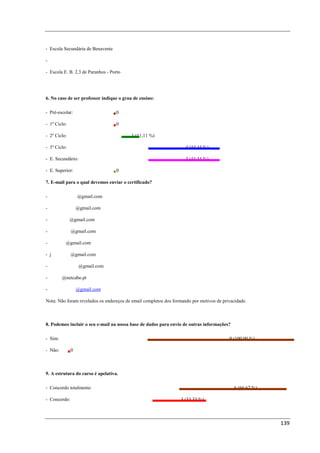 - Escola Secundária de Benavente

-

- Escola E. B. 2,3 de Paranhos - Porto




6. No caso de ser professor indique o grau de ensino:

- Pré-escolar:                     0

- 1º Ciclo:                        0

- 2º Ciclo:                               1 (11,11 %)

- 3º Ciclo:                                                         4 (44,44 %)

- E. Secundário:                                                    4 (44,44 %)

- E. Superior:                     0

7. E-mail para o qual devemos enviar o certificado?

- dinacoelhovm@gmail.com

- cpdeducativo@gmail.com

- mgrsoares@gmail.com

- silvifilipe1@gmail.com

- imljesus@gmail.com

- joaoarfaria@gmail.com

- carlos.gomes.c@gmail.com

- gineto@netcabo.pt

- anabelafmota@gmail.com

Nota: Não foram revelados os endereços de email completos dos formando por motivos de privacidade.



8. Podemos incluir o seu e-mail na nossa base de dados para envio de outras informações?

- Sim:                                                                                   9 (100,00 %)

- Não:        0



9. A estrutura do curso é apelativa.

- Concordo totalmente:                                                                      6 (66,67 %)

- Concordo:                                                       3 (33,33 %)



                                                                                                          139
 