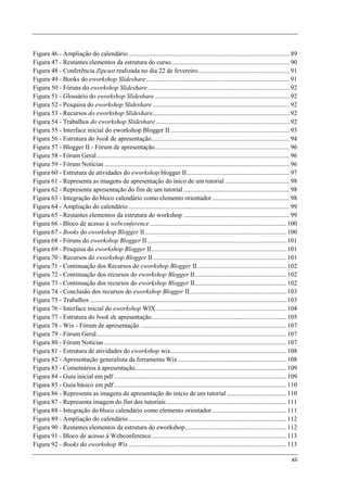 Figura 46 - Ampliação do calendário .................................................................................................... 89
Figura 47 - Restantes elementos da estrutura do curso.......................................................................... 90
Figura 48 - Conferência Zipcast realizada no dia 22 de fevereiro ......................................................... 91
Figura 49 - Books do eworkshop Slideshare ......................................................................................... 91
Figura 50 - Fóruns do eworkshop Slideshare ........................................................................................ 92
Figura 51 - Glossário do eworkshop Slideshare .................................................................................... 92
Figura 52 - Pesquisa do eworkshop Slideshare ..................................................................................... 92
Figura 53 - Recursos do eworkshop Slideshare..................................................................................... 92
Figura 54 - Trabalhos do eworkshop Slideshare ................................................................................... 92
Figura 55 - Interface inicial do eworkshop Blogger II .......................................................................... 93
Figura 56 - Estrutura do book de apresentação...................................................................................... 94
Figura 57 - Blogger II - Fórum de apresentação.................................................................................... 96
Figura 58 - Fórum Geral ........................................................................................................................ 96
Figura 59 - Fórum Notícias ................................................................................................................... 96
Figura 60 - Estrutura de atividades do eworkshop blogger II ................................................................ 97
Figura 61 - Representa as imagens de apresentação do inico de um tutorial ........................................ 98
Figura 62 - Representa apresentação do fim de um tutorial .................................................................. 98
Figura 63 - Integração do bloco calendário como elemento orientador ................................................ 98
Figura 64 - Ampliação do calendário .................................................................................................... 99
Figura 65 - Restantes elementos da estrutura do workshop .................................................................. 99
Figura 66 - Bloco de acesso à webconference ..................................................................................... 100
Figura 67 - Books do eworkshop Blogger II ........................................................................................ 100
Figura 68 - Fóruns do eworkshop Blogger II ...................................................................................... 101
Figura 69 - Pesquisa do eworkshop Blogger II.................................................................................... 101
Figura 70 - Recursos do eworkshop Blogger II ................................................................................... 101
Figura 71 - Continuação dos Recursos do eworkshop Blogger II ....................................................... 102
Figura 72 - Continuação dos recursos do eworkshop Blogger II......................................................... 102
Figura 73 - Continuação dos recursos do eworkshop Blogger II......................................................... 102
Figura 74 - Conclusão dos recursos do eworkshop Blogger II ............................................................ 103
Figura 75 - Trabalhos .......................................................................................................................... 103
Figura 76 - Interface inicial do eworkshop WIX ................................................................................. 104
Figura 77 - Estrutura do book de apresentação.................................................................................... 105
Figura 78 - Wix - Fórum de apresentação ........................................................................................... 107
Figura 79 - Fórum Geral ...................................................................................................................... 107
Figura 80 - Fórum Notícias ................................................................................................................. 107
Figura 81 - Estrutura de atividades do eworkshop wix........................................................................ 108
Figura 82 - Apresentação generalista da ferramenta Wix ................................................................... 108
Figura 83 - Comentários à apresentação.............................................................................................. 109
Figura 84 - Guia inicial em pdf ........................................................................................................... 109
Figura 85 - Guia básico em pdf ........................................................................................................... 110
Figura 86 - Representa as imagens de apresentação do início de um tutorial ..................................... 110
Figura 87 - Representa imagem do fim dos tutoriais........................................................................... 111
Figura 88 - Integração do bloco calendário como elemento orientador .............................................. 111
Figura 89 - Ampliação do calendário .................................................................................................. 112
Figura 90 - Restantes elementos da estrutura do eworkshop ............................................................... 112
Figura 91 - Bloco de acesso à Webconference .................................................................................... 113
Figura 92 - Books do eworkshop Wix .................................................................................................. 113

                                                                                                                                                xii
 