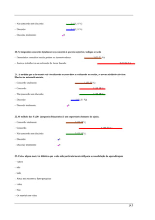 - Não concordo nem discordo:                                 1 (11,11 %)

- Discordo:                                                  1 (11,11 %)

- Discordo totalmente:                             0




20. Se respondeu concordo totalmente ou concordo à questão anterior, indique a razão

- Demasiados conteúdos/tarefas podem ser desmotivadores:                            2 (22,22 %)

- Assim o trabalho vai-se realizando de forma faseada:                                                   5 (55,56 %)



21. À medida que o formando vai visualizando os conteúdos e realizando as tarefas, as novas atividades deviam
libertar-se automaticamente.

- Concordo totalmente:                                                     2 (22,22 %)

- Concordo:                                                                        3 (33,33 %)

- Não concordo nem discordo:                                                       3 (33,33 %)

- Discordo:                                                      1 (11,11 %)

- Discordo totalmente:                                   0



22. O módulo das FAQ's (perguntas frequentes) é um importante elemento de ajuda.

- Concordo totalmente:                                          2 (22,22 %)

- Concordo:                                                                                5 (55,56 %)

- Não concordo nem discordo:                                    2 (22,22 %)

- Discordo:                                   0

- Discordo totalmente:                        0



23. Existe algum material didático que tenha sido particularmente útil para a consolidação da aprendizagem

- vídeos

- não

- todo

- Ainda me encontro a fazer pesquisas

- vídeo

- Não

- Os tutoriais em vídeo



                                                                                                                 142
 