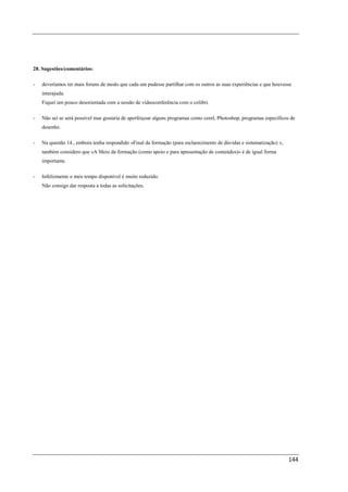 28. Sugestões/comentários:

-   deveríamos ter mais foruns de modo que cada um pudesse partilhar com os outros as suas experiências e que houvesse
    interajuda.
    Fiquei um pouco desorientada com a sessão de videoconferência com o colibri.

-   Não sei se será possível mas gostaria de aperfeiçoar alguns programas como corel, Photoshop, programas específicos de
    desenho.

-   Na questão 14., embora tenha respondido «Final da formação (para esclarecimento de dúvidas e sistematização) »,
    também considero que «A Meio da formação (como apoio e para apresentação de conteúdos)» é de igual forma
    importante.

-   Infelizmente o meu tempo disponível é muito reduzido.
    Não consigo dar resposta a todas as solicitações.




                                                                                                                      144
 