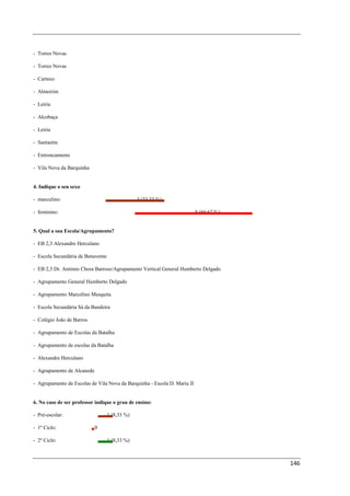 - Torres Novas

- Torres Novas

- Cartaxo

- Almeirim

- Leiria

- Alcobaça

- Leiria

- Santarém

- Entroncamento

- Vila Nova da Barquinha


4. Indique o seu sexo

- masculino:                                    4 (33,33 %)

- feminino:                                                               8 (66,67 %)


5. Qual a sua Escola/Agrupamento?

- EB 2,3 Alexandre Herculano

- Escola Secundária de Benavente

- EB 2,3 Dr. António Chora Barroso/Agrupamento Vertical General Humberto Delgado

- Agrupamento General Humberto Delgado

- Agrupamento Marcelino Mesquita

- Escola Secundária Sá da Bandeira

- Colégio João de Barros

- Agrupamento de Escolas da Batalha

- Agrupamento de escolas da Batalha

- Alexandre Herculano

- Agrupamento de Alcanede

- Agrupamento de Escolas de Vila Nova da Barquinha - Escola D. Maria II


6. No caso de ser professor indique o grau de ensino:

- Pré-escolar:                     1 (8,33 %)

- 1º Ciclo:                 0

- 2º Ciclo:                        1 (8,33 %)



                                                                                        146
 